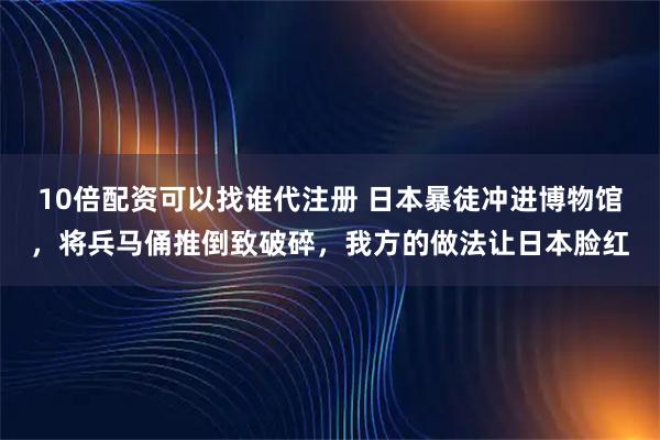 10倍配资可以找谁代注册 日本暴徒冲进博物馆，将兵马俑推倒致破碎，我方的做法让日本脸红