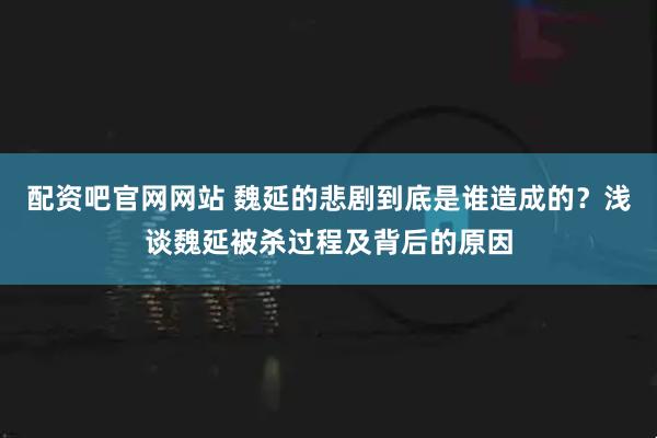 配资吧官网网站 魏延的悲剧到底是谁造成的？浅谈魏延被杀过程及背后的原因