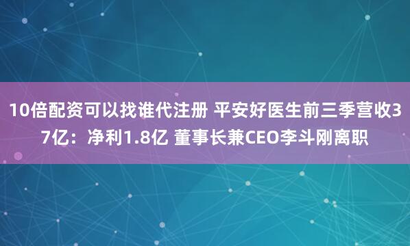 10倍配资可以找谁代注册 平安好医生前三季营收37亿：净利1.8亿 董事长兼CEO李斗刚离职