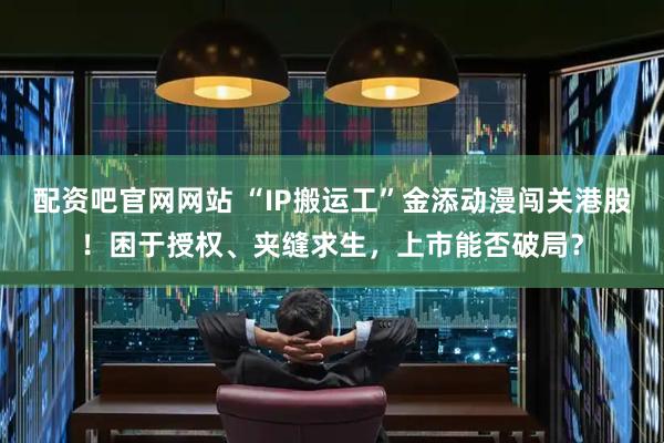 配资吧官网网站 “IP搬运工”金添动漫闯关港股！困于授权、夹缝求生，上市能否破局？