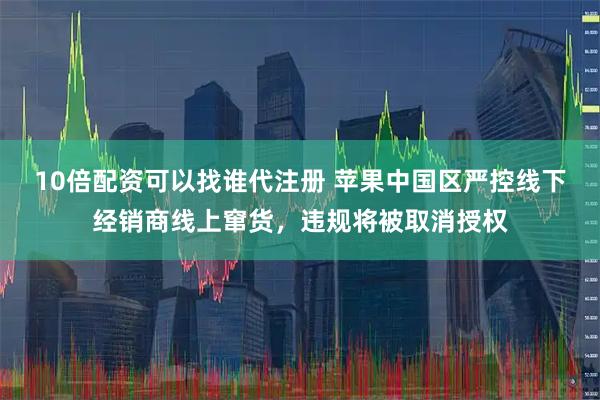 10倍配资可以找谁代注册 苹果中国区严控线下经销商线上窜货，违规将被取消授权