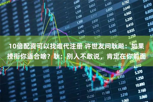 10倍配资可以找谁代注册 许世友问耿飚：如果授衔你适合啥？耿：别人不敢说，肯定在你前面