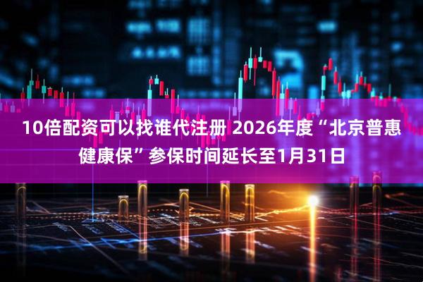 10倍配资可以找谁代注册 2026年度“北京普惠健康保”参保时间延长至1月31日