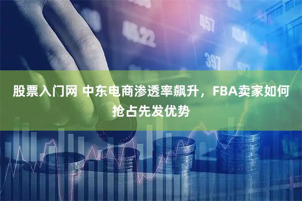 股票入门网 中东电商渗透率飙升，FBA卖家如何抢占先发优势