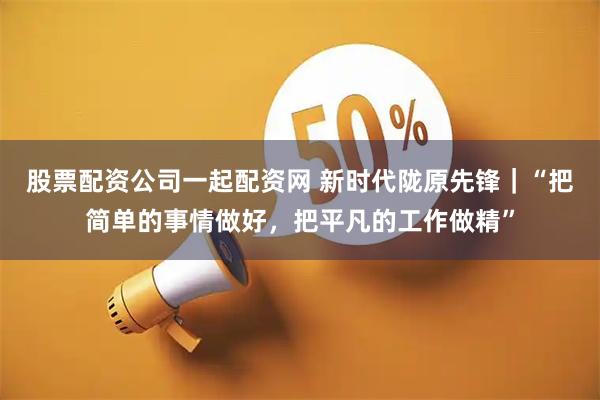 股票配资公司一起配资网 新时代陇原先锋｜“把简单的事情做好，把平凡的工作做精”