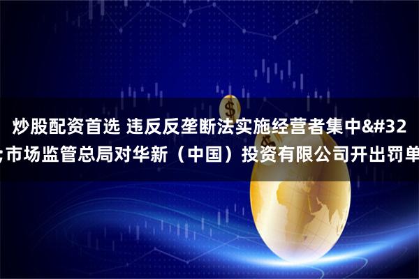 炒股配资首选 违反反垄断法实施经营者集中 市场监管总局对华新（中国）投资有限公司开出罚单