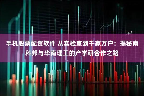 手机股票配资软件 从实验室到千家万户：揭秘南科邦与华南理工的产学研合作之路