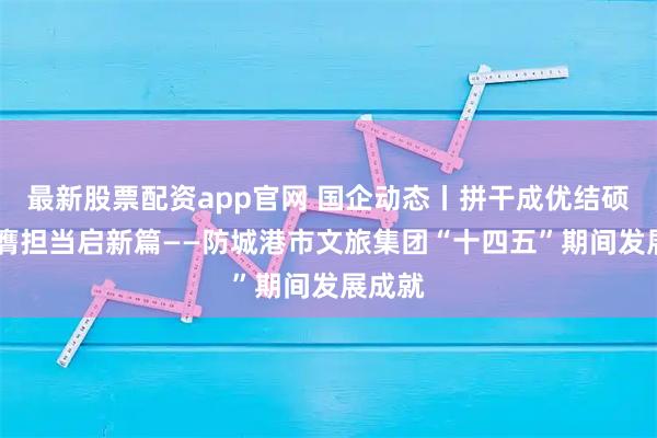 最新股票配资app官网 国企动态丨拼干成优结硕果 挺膺担当启新篇——防城港市文旅集团“十四五”期间发展成就