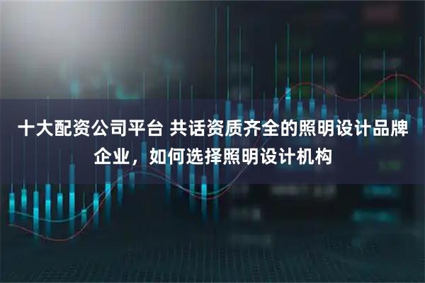十大配资公司平台 共话资质齐全的照明设计品牌企业，如何选择照明设计机构