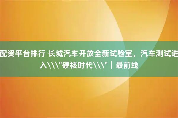 配资平台排行 长城汽车开放全新试验室，汽车测试进入\＂硬核时代\＂｜最前线