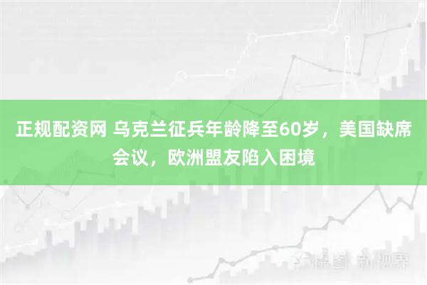 正规配资网 乌克兰征兵年龄降至60岁，美国缺席会议，欧洲盟友陷入困境