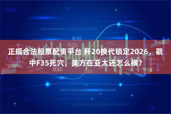 正规合法股票配资平台 歼20换代锁定2026，戳中F35死穴，美方在亚太还怎么横？