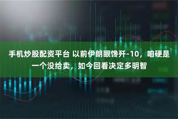 手机炒股配资平台 以前伊朗眼馋歼-10，咱硬是一个没给卖，如今回看决定多明智