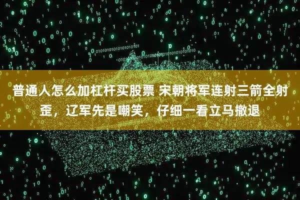 普通人怎么加杠杆买股票 宋朝将军连射三箭全射歪，辽军先是嘲笑，仔细一看立马撤退