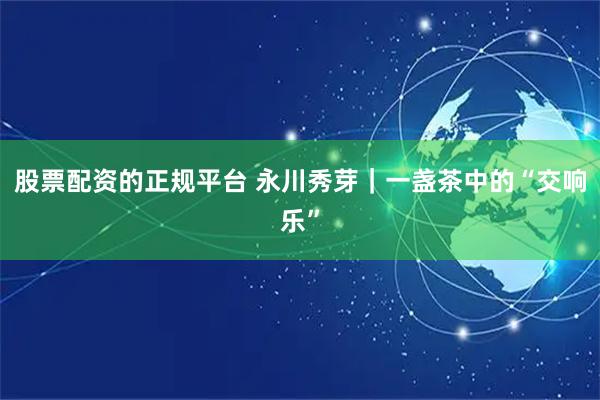 股票配资的正规平台 永川秀芽｜一盏茶中的“交响乐”