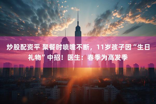 炒股配资平 聚餐时喷嚏不断，11岁孩子因“生日礼物”中招！医生：春季为高发季