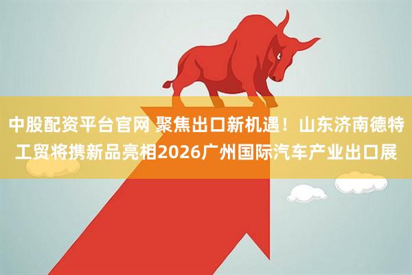 中股配资平台官网 聚焦出口新机遇！山东济南德特工贸将携新品亮相2026广州国际汽车产业出口展