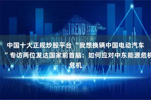 中国十大正规炒股平台 “我想换辆中国电动汽车！”专访两位发达国家前首脑：如何应对中东能源危机