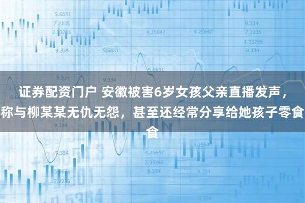 证券配资门户 安徽被害6岁女孩父亲直播发声,称与柳某某无仇无怨,甚至还经常分享给她孩子零食
