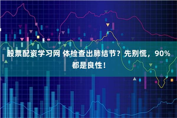 股票配资学习网 体检查出肺结节?先别慌,90%都是良性!