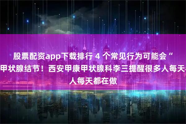 股票配资app下载排行 4 个常见行为可能会“养出”甲状腺结节!西安甲康甲状腺科李三提醒很多人每天都在做