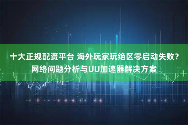 十大正规配资平台 海外玩家玩绝区零启动失败？网络问题分析与UU加速器解决方案