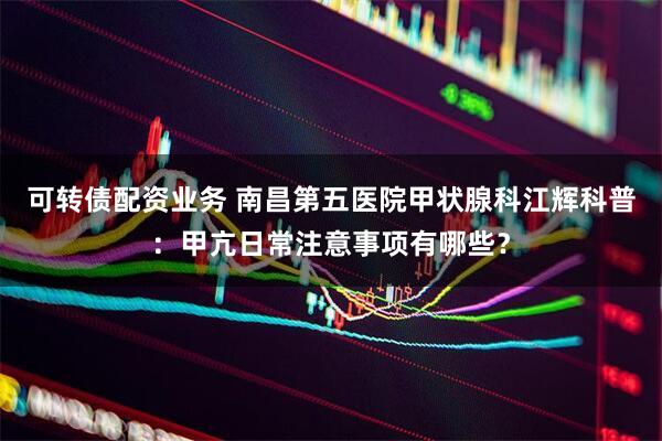 可转债配资业务 南昌第五医院甲状腺科江辉科普：甲亢日常注意事项有哪些？